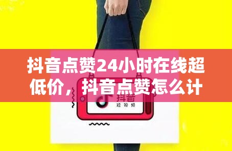 抖音点赞24小时在线超低价，抖音点赞怎么计费
